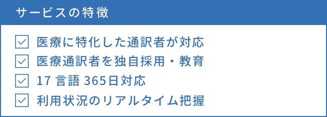 サービスの特徴 医療に特化した通訳者が対応 医療通訳者を独自採用・教育 17言語365日対応 利用状況のリアルタイム把握